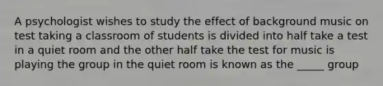 A psychologist wishes to study the effect of background music on test taking a classroom of students is divided into half take a test in a quiet room and the other half take the test for music is playing the group in the quiet room is known as the _____ group