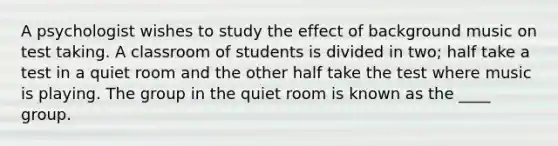 A psychologist wishes to study the effect of background music on test taking. A classroom of students is divided in two; half take a test in a quiet room and the other half take the test where music is playing. The group in the quiet room is known as the ____ group.