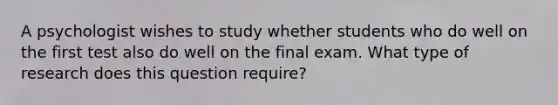 A psychologist wishes to study whether students who do well on the first test also do well on the final exam. What type of research does this question require?