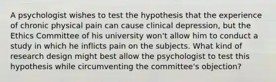 A psychologist wishes to test the hypothesis that the experience of chronic physical pain can cause clinical depression, but the Ethics Committee of his university won't allow him to conduct a study in which he inflicts pain on the subjects. What kind of research design might best allow the psychologist to test this hypothesis while circumventing the committee's objection?