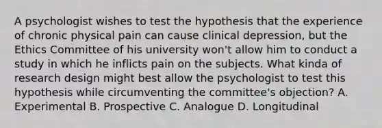 A psychologist wishes to test the hypothesis that the experience of chronic physical pain can cause clinical depression, but the Ethics Committee of his university won't allow him to conduct a study in which he inflicts pain on the subjects. What kinda of research design might best allow the psychologist to test this hypothesis while circumventing the committee's objection? A. Experimental B. Prospective C. Analogue D. Longitudinal