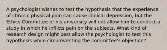 A psychologist wishes to test the hypothesis that the experience of chronic physical pain can cause clinical depression, but the Ethics Committee of his university will not allow him to conduct a study in which he inflicts pain on the subjects. What kind of research design might best allow the psychologist to test this hypothesis while circumventing the committee's objection?