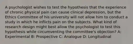 A psychologist wishes to test the hypothesis that the experience of chronic physical pain can cause clinical depression, but the Ethics Committee of his university will not allow him to conduct a study in which he inflicts pain on the subjects. What kind of research design might best allow the psychologist to test this hypothesis while circumventing the committee's objection? A: Experimental B: Prospective C: Analogue D: Longitudinal