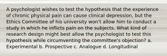 A psychologist wishes to test the hypothesis that the experience of chronic physical pain can cause clinical depression, but the Ethics Committee of his university won't allow him to conduct a study in which he inflicts pain on the subjects. What kind of research design might best allow the psychologist to test this hypothesis while circumventing the committee's objection? a. Experimental b. Prospective c. Analogue d. Longitudinal