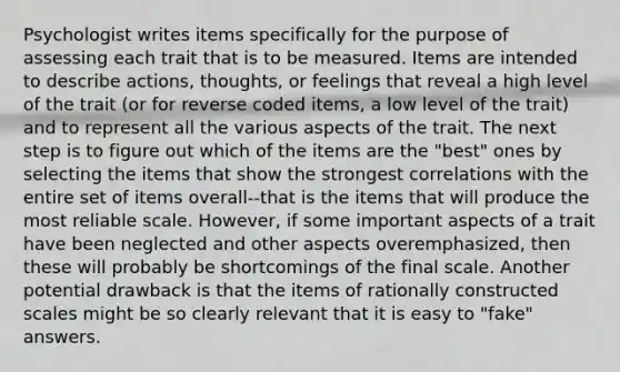 Psychologist writes items specifically for the purpose of assessing each trait that is to be measured. Items are intended to describe actions, thoughts, or feelings that reveal a high level of the trait (or for reverse coded items, a low level of the trait) and to represent all the various aspects of the trait. The next step is to figure out which of the items are the "best" ones by selecting the items that show the strongest correlations with the entire set of items overall--that is the items that will produce the most reliable scale. However, if some important aspects of a trait have been neglected and other aspects overemphasized, then these will probably be shortcomings of the final scale. Another potential drawback is that the items of rationally constructed scales might be so clearly relevant that it is easy to "fake" answers.