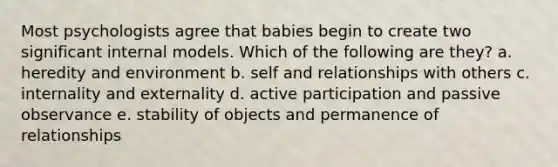 Most psychologists agree that babies begin to create two significant internal models. Which of the following are they? a. heredity and environment b. self and relationships with others c. internality and externality d. active participation and passive observance e. stability of objects and permanence of relationships