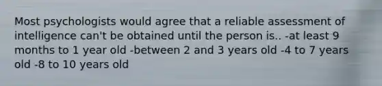 Most psychologists would agree that a reliable assessment of intelligence can't be obtained until the person is.. -at least 9 months to 1 year old -between 2 and 3 years old -4 to 7 years old -8 to 10 years old