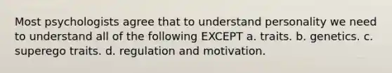 Most psychologists agree that to understand personality we need to understand all of the following EXCEPT a. traits. b. genetics. c. superego traits. d. regulation and motivation.