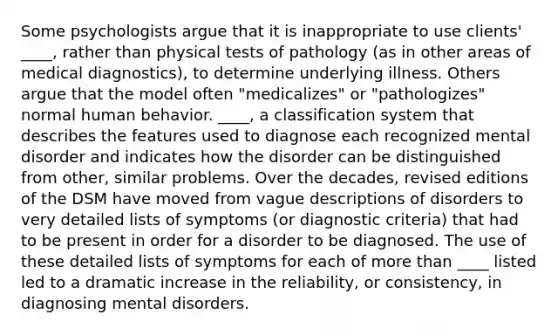 Some psychologists argue that it is inappropriate to use clients' ____, rather than physical tests of pathology (as in other areas of medical diagnostics), to determine underlying illness. Others argue that the model often "medicalizes" or "pathologizes" normal human behavior. ____, a classification system that describes the features used to diagnose each recognized mental disorder and indicates how the disorder can be distinguished from other, similar problems. Over the decades, revised editions of the DSM have moved from vague descriptions of disorders to very detailed lists of symptoms (or diagnostic criteria) that had to be present in order for a disorder to be diagnosed. The use of these detailed lists of symptoms for each of more than ____ listed led to a dramatic increase in the reliability, or consistency, in diagnosing mental disorders.