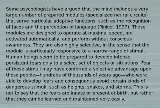 Some psychologists have argued that the mind includes a very large number of prepared modules (specialized neural circuits) that serve particular adaptive functions, such as the recognition of faces and the perception of language (Pinker, 1997). These modules are designed to operate at maximal speed, are activated automatically, and perform without conscious awareness. They are also highly selective, in the sense that the module is particularly responsive to a narrow range of stimuli. Human beings seem to be prepared to develop intense, persistent fears only to a select set of objects or situations. Fear of these stimuli may have conferred a selective advantage upon those people—hundreds of thousands of years ago—who were able to develop fears and consequently avoid certain kinds of dangerous stimuli, such as heights, snakes, and storms. This is not to say that the fears are innate or present at birth, but rather that they can be learned and maintained very easily.