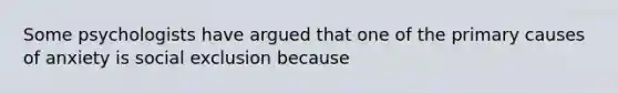 Some psychologists have argued that one of the primary causes of anxiety is social exclusion because