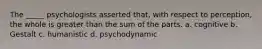 The _____ psychologists asserted that, with respect to perception, the whole is greater than the sum of the parts. a. cognitive b. Gestalt c. humanistic d. psychodynamic