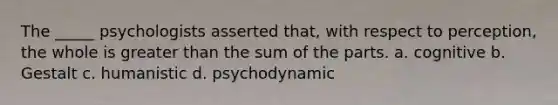 The _____ psychologists asserted that, with respect to perception, the whole is greater than the sum of the parts. a. cognitive b. Gestalt c. humanistic d. psychodynamic