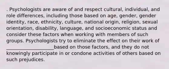 . Psychologists are aware of and respect cultural, individual, and role differences, including those based on age, gender, gender identity, race, ethnicity, culture, national origin, religion, sexual orientation, disability, language, and socioeconomic status and consider these factors when working with members of such groups. Psychologists try to eliminate the effect on their work of ____________________based on those factors, and they do not knowingly participate in or condone activities of others based on such prejudices.