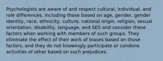 Psychologists are aware of and respect cultural, individual, and role differences, including those based on age, gender, <a href='https://www.questionai.com/knowledge/kyhXSBYVgx-gender-identity' class='anchor-knowledge'>gender identity</a>, race, ethnicity, culture, national origin, religion, sexual orientation, disability, language, and SES and consider these factors when working with members of such groups. They eliminate the effect of their work of biases based on those factors, and they do not knowingly participate or condone activities of other based on such prejudices.