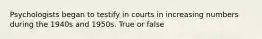 Psychologists began to testify in courts in increasing numbers during the 1940s and 1950s. True or false