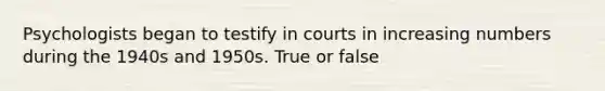 Psychologists began to testify in courts in increasing numbers during the 1940s and 1950s. True or false