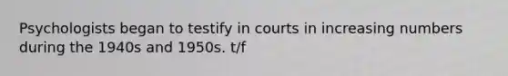 Psychologists began to testify in courts in increasing numbers during the 1940s and 1950s. t/f