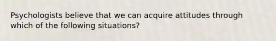 Psychologists believe that we can acquire attitudes through which of the following situations?