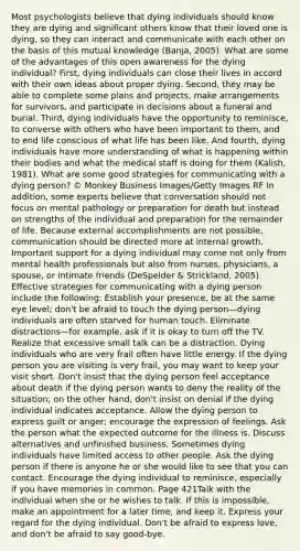 Most psychologists believe that dying individuals should know they are dying and significant others know that their loved one is dying, so they can interact and communicate with each other on the basis of this mutual knowledge (Banja, 2005). What are some of the advantages of this open awareness for the dying individual? First, dying individuals can close their lives in accord with their own ideas about proper dying. Second, they may be able to complete some plans and projects, make arrangements for survivors, and participate in decisions about a funeral and burial. Third, dying individuals have the opportunity to reminisce, to converse with others who have been important to them, and to end life conscious of what life has been like. And fourth, dying individuals have more understanding of what is happening within their bodies and what the medical staff is doing for them (Kalish, 1981). What are some good strategies for communicating with a dying person? © Monkey Business Images/Getty Images RF In addition, some experts believe that conversation should not focus on mental pathology or preparation for death but instead on strengths of the individual and preparation for the remainder of life. Because external accomplishments are not possible, communication should be directed more at internal growth. Important support for a dying individual may come not only from mental health professionals but also from nurses, physicians, a spouse, or intimate friends (DeSpelder & Strickland, 2005). Effective strategies for communicating with a dying person include the following: Establish your presence, be at the same eye level; don't be afraid to touch the dying person—dying individuals are often starved for human touch. Eliminate distractions—for example, ask if it is okay to turn off the TV. Realize that excessive small talk can be a distraction. Dying individuals who are very frail often have little energy. If the dying person you are visiting is very frail, you may want to keep your visit short. Don't insist that the dying person feel acceptance about death if the dying person wants to deny the reality of the situation; on the other hand, don't insist on denial if the dying individual indicates acceptance. Allow the dying person to express guilt or anger; encourage the expression of feelings. Ask the person what the expected outcome for the illness is. Discuss alternatives and unfinished business. Sometimes dying individuals have limited access to other people. Ask the dying person if there is anyone he or she would like to see that you can contact. Encourage the dying individual to reminisce, especially if you have memories in common. Page 421Talk with the individual when she or he wishes to talk. If this is impossible, make an appointment for a later time, and keep it. Express your regard for the dying individual. Don't be afraid to express love, and don't be afraid to say good-bye.