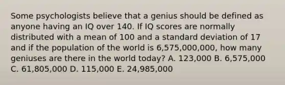 Some psychologists believe that a genius should be defined as anyone having an IQ over 140. If IQ scores are normally distributed with a mean of 100 and a standard deviation of 17 and if the population of the world is 6,575,000,000, how many geniuses are there in the world today? A. 123,000 B. 6,575,000 C. 61,805,000 D. 115,000 E. 24,985,000