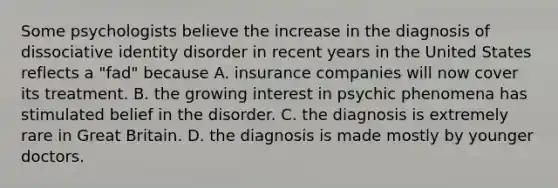 Some psychologists believe the increase in the diagnosis of dissociative identity disorder in recent years in the United States reflects a "fad" because A. insurance companies will now cover its treatment. B. the growing interest in psychic phenomena has stimulated belief in the disorder. C. the diagnosis is extremely rare in Great Britain. D. the diagnosis is made mostly by younger doctors.