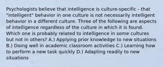 Psychologists believe that intelligence is culture-specific - that "intelligent" behavior in one culture is not necessarily intelligent behavior in a different culture. Three of the following are aspects of intelligence regardless of the culture in which it is found. Which one is probably related to intelligence in some cultures but not in others? A.) Applying prior knowledge to new situations B.) Doing well in academic classroom activities C.) Learning how to perform a new task quickly D.) Adapting readily to new situations