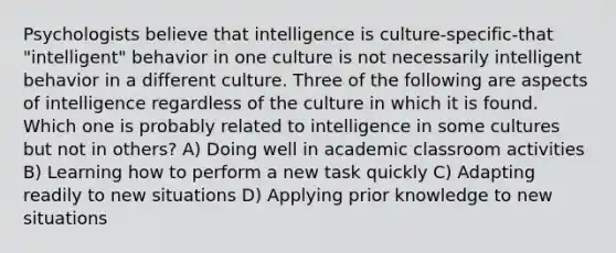 Psychologists believe that intelligence is culture-specific-that "intelligent" behavior in one culture is not necessarily intelligent behavior in a different culture. Three of the following are aspects of intelligence regardless of the culture in which it is found. Which one is probably related to intelligence in some cultures but not in others? A) Doing well in academic classroom activities B) Learning how to perform a new task quickly C) Adapting readily to new situations D) Applying prior knowledge to new situations