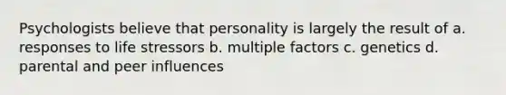 Psychologists believe that personality is largely the result of a. responses to life stressors b. multiple factors c. genetics d. parental and peer influences