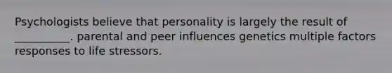 Psychologists believe that personality is largely the result of __________. parental and peer influences genetics multiple factors responses to life stressors.