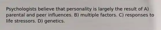 Psychologists believe that personality is largely the result of A) parental and peer influences. B) multiple factors. C) responses to life stressors. D) genetics.