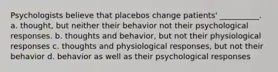 Psychologists believe that placebos change patients' __________. a. thought, but neither their behavior not their psychological responses. b. thoughts and behavior, but not their physiological responses c. thoughts and physiological responses, but not their behavior d. behavior as well as their psychological responses