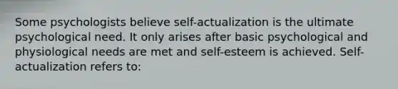 Some psychologists believe self-actualization is the ultimate psychological need. It only arises after basic psychological and physiological needs are met and self-esteem is achieved. Self-actualization refers to: