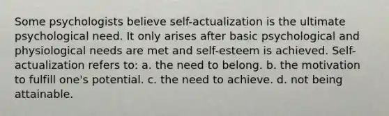 Some psychologists believe self-actualization is the ultimate psychological need. It only arises after basic psychological and physiological needs are met and self-esteem is achieved. Self-actualization refers to: a. the need to belong. b. the motivation to fulfill one's potential. c. the need to achieve. d. not being attainable.