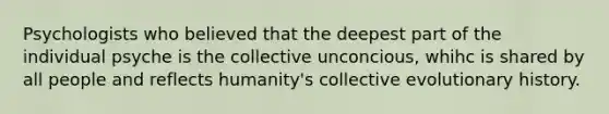 Psychologists who believed that the deepest part of the individual psyche is the collective unconcious, whihc is shared by all people and reflects humanity's collective evolutionary history.