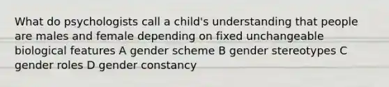 What do psychologists call a child's understanding that people are males and female depending on fixed unchangeable biological features A gender scheme B gender stereotypes C gender roles D gender constancy