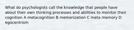 What do psychologists call the knowledge that people have about their own thinking processes and abilities to monitor their cognition A metacognition B memorization C meta memory D egocentrism