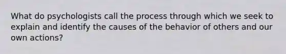 What do psychologists call the process through which we seek to explain and identify the causes of the behavior of others and our own actions?