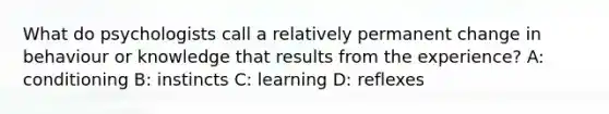 What do psychologists call a relatively permanent change in behaviour or knowledge that results from the experience? A: conditioning B: instincts C: learning D: reflexes