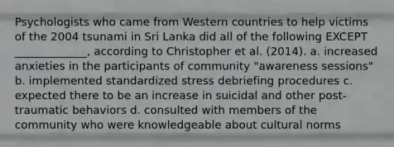 Psychologists who came from Western countries to help victims of the 2004 tsunami in Sri Lanka did all of the following EXCEPT _____________, according to Christopher et al. (2014). a. increased anxieties in the participants of community "awareness sessions" b. implemented standardized stress debriefing procedures c. expected there to be an increase in suicidal and other post-traumatic behaviors d. consulted with members of the community who were knowledgeable about cultural norms