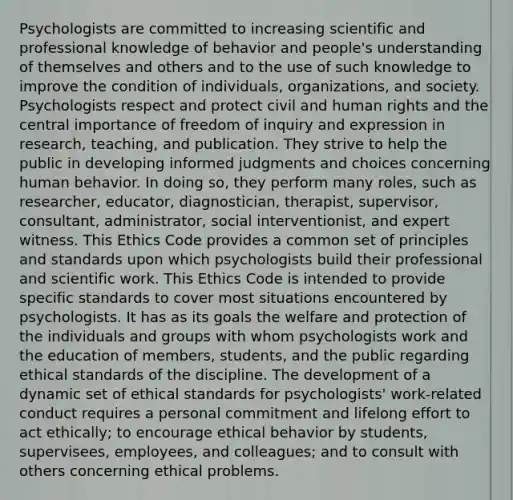 Psychologists are committed to increasing scientific and professional knowledge of behavior and people's understanding of themselves and others and to the use of such knowledge to improve the condition of individuals, organizations, and society. Psychologists respect and protect civil and human rights and the central importance of freedom of inquiry and expression in research, teaching, and publication. They strive to help the public in developing informed judgments and choices concerning human behavior. In doing so, they perform many roles, such as researcher, educator, diagnostician, therapist, supervisor, consultant, administrator, social interventionist, and expert witness. This Ethics Code provides a common set of principles and standards upon which psychologists build their professional and scientific work. This Ethics Code is intended to provide specific standards to cover most situations encountered by psychologists. It has as its goals the welfare and protection of the individuals and groups with whom psychologists work and the education of members, students, and the public regarding ethical standards of the discipline. The development of a dynamic set of ethical standards for psychologists' work-related conduct requires a personal commitment and lifelong effort to act ethically; to encourage ethical behavior by students, supervisees, employees, and colleagues; and to consult with others concerning ethical problems.