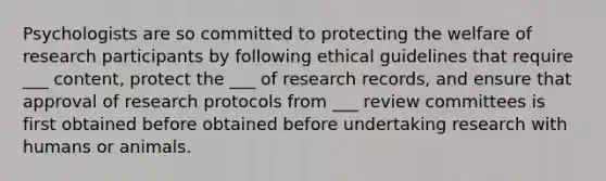 Psychologists are so committed to protecting the welfare of research participants by following ethical guidelines that require ___ content, protect the ___ of research records, and ensure that approval of research protocols from ___ review committees is first obtained before obtained before undertaking research with humans or animals.