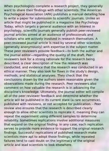 When psychologists complete a research project, they generally want to share their findings with other scientists. The American Psychological Association (APA) publishes a manual detailing how to write a paper for submission to scientific journals. Unlike an article that might be published in a magazine like Psychology Today, which targets a general audience with an interest in psychology, scientific journals generally publish peer-reviewed journal articles aimed at an audience of professionals and scholars who are actively involved in research themselves. A peer-reviewed journal article is read by several other scientists (generally anonymously) with expertise in the subject matter. These peer reviewers provide feedback—to both the author and the journal editor—regarding the quality of the draft. Peer reviewers look for a strong rationale for the research being described, a clear description of how the research was conducted, and evidence that the research was conducted in an ethical manner. They also look for flaws in the study's design, methods, and statistical analyses. They check that the conclusions drawn by the authors seem reasonable given the observations made during the research. Peer reviewers also comment on how valuable the research is in advancing the discipline's knowledge. Ultimately, the journal editor will compile all of the peer reviewer feedback and determine whether the article will be published in its current state (a rare occurrence), published with revisions, or not accepted for publication. - Peer review also ensures that the research is described clearly enough to allow other scientists to replicate it, meaning they can repeat the experiment using different samples to determine reliability. Sometimes replications involve additional measures that expand on the original finding. In any case, each replication serves to provide more evidence to support the original research findings. Successful replications of published research make scientists more apt to adopt those findings, while repeated failures tend to cast doubt on the legitimacy of the original article and lead scientists to look elsewhere.