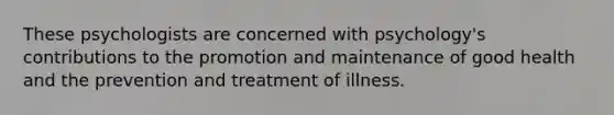 These psychologists are concerned with psychology's contributions to the promotion and maintenance of good health and the prevention and treatment of illness.