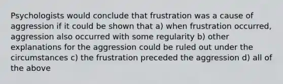 Psychologists would conclude that frustration was a cause of aggression if it could be shown that a) when frustration occurred, aggression also occurred with some regularity b) other explanations for the aggression could be ruled out under the circumstances c) the frustration preceded the aggression d) all of the above