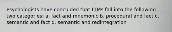 Psychologists have concluded that LTMs fall into the following two categories: a. fact and mnemonic b. procedural and fact c. semantic and fact d. semantic and redintegration