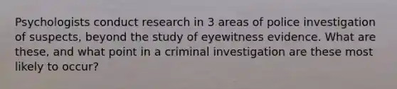 Psychologists conduct research in 3 areas of police investigation of suspects, beyond the study of eyewitness evidence. What are these, and what point in a criminal investigation are these most likely to occur?