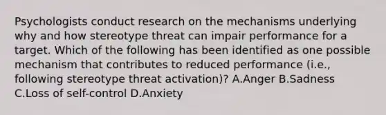 Psychologists conduct research on the mechanisms underlying why and how stereotype threat can impair performance for a target. Which of the following has been identified as one possible mechanism that contributes to reduced performance (i.e., following stereotype threat activation)? A.Anger B.Sadness C.Loss of self-control D.Anxiety