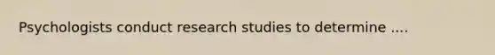 Psychologists conduct research studies to determine ....