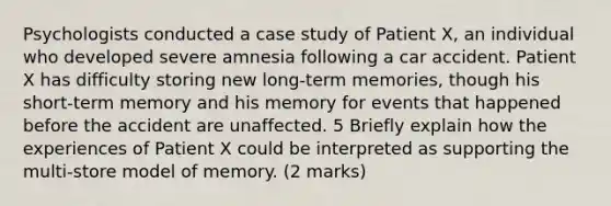 Psychologists conducted a case study of Patient X, an individual who developed severe amnesia following a car accident. Patient X has difficulty storing new long-term memories, though his short-term memory and his memory for events that happened before the accident are unaffected. 5 Briefly explain how the experiences of Patient X could be interpreted as supporting the multi-store model of memory. (2 marks)